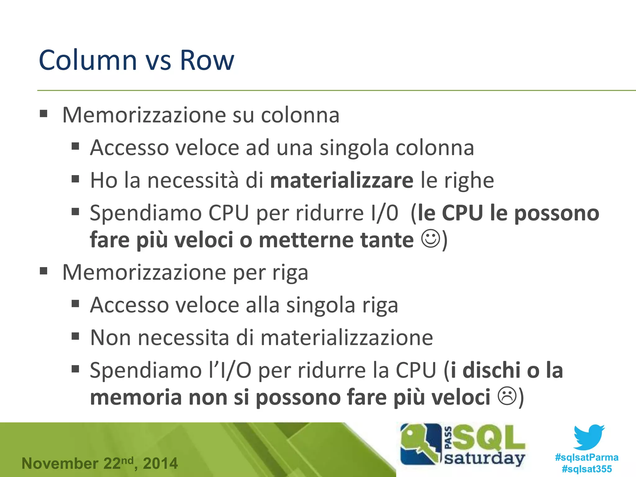 Column vs Row 
 Memorizzazione su colonna 
 Accesso veloce ad una singola colonna 
 Ho la necessità di materializzare le righe 
 Spendiamo CPU per ridurre I/0 (le CPU le possono 
fare più veloci o metterne tante ) 
 Memorizzazione per riga 
 Accesso veloce alla singola riga 
 Non necessita di materializzazione 
 Spendiamo l’I/O per ridurre la CPU (i dischi o la 
memoria non si possono fare più veloci ) 
#sqlsatParma 
#sqlsat355 November 22nd, 2014 
 