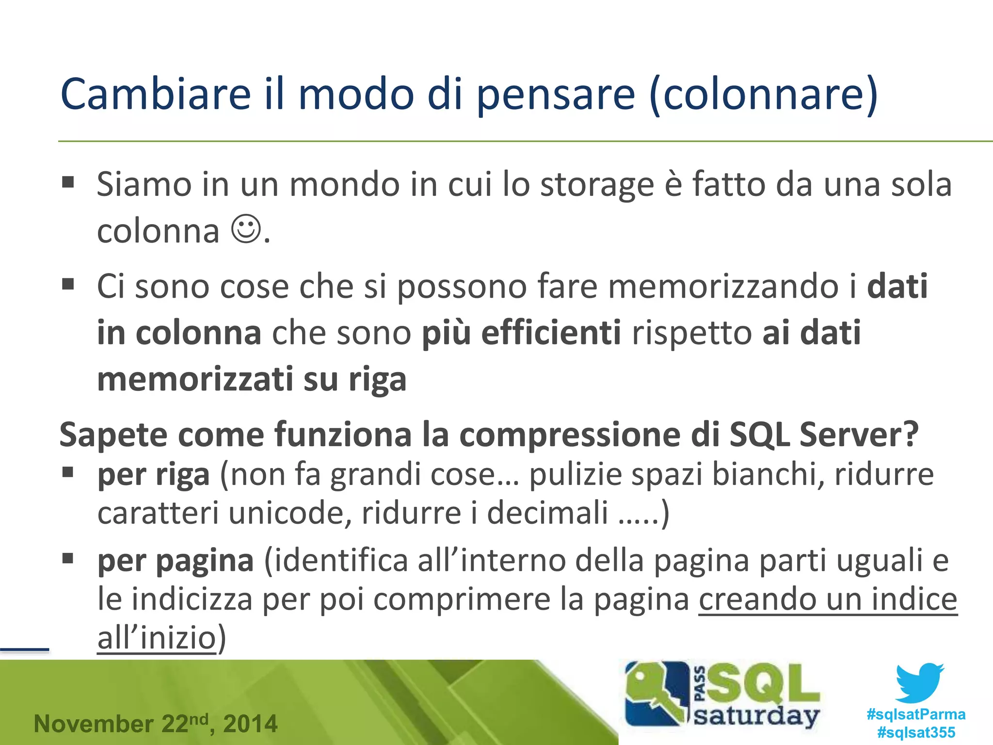 Cambiare il modo di pensare (colonnare) 
 Siamo in un mondo in cui lo storage è fatto da una sola 
colonna . 
 Ci sono cose che si possono fare memorizzando i dati 
in colonna che sono più efficienti rispetto ai dati 
memorizzati su riga 
Sapete come funziona la compressione di SQL Server? 
 per riga (non fa grandi cose… pulizie spazi bianchi, ridurre 
caratteri unicode, ridurre i decimali …..) 
 per pagina (identifica all’interno della pagina parti uguali e 
le indicizza per poi comprimere la pagina creando un indice 
all’inizio) 
#sqlsatParma 
#sqlsat355 November 22nd, 2014 
 