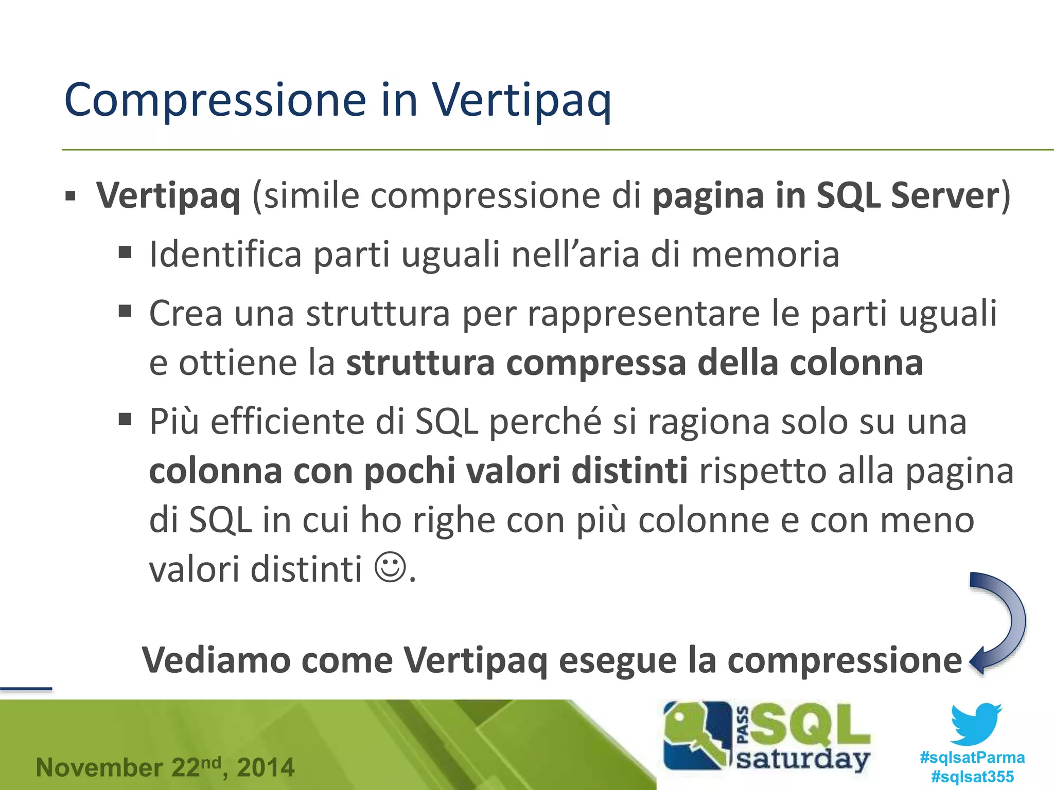 Compressione in Vertipaq 
 Vertipaq (simile compressione di pagina in SQL Server) 
 Identifica parti uguali nell’aria di memoria 
 Crea una struttura per rappresentare le parti uguali 
e ottiene la struttura compressa della colonna 
 Più efficiente di SQL perché si ragiona solo su una 
colonna con pochi valori distinti rispetto alla pagina 
di SQL in cui ho righe con più colonne e con meno 
valori distinti . 
Vediamo come Vertipaq esegue la compressione 
#sqlsatParma 
#sqlsat355 November 22nd, 2014 
 