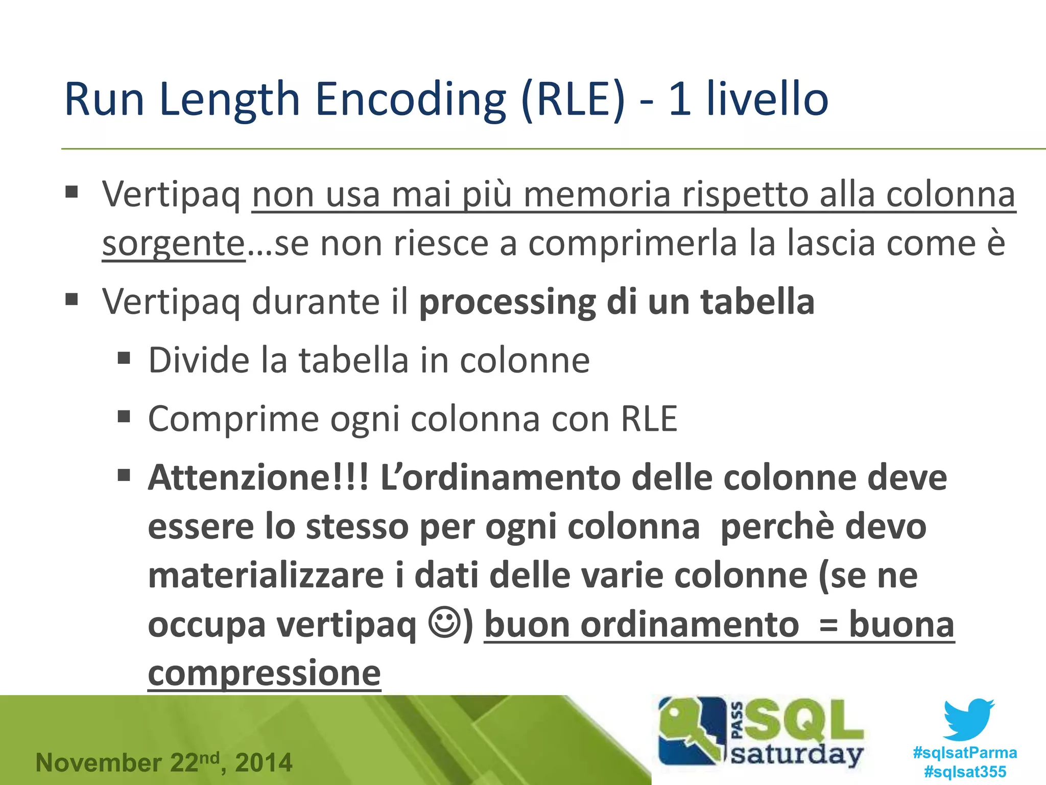 Run Length Encoding (RLE) - 1 livello 
 Vertipaq non usa mai più memoria rispetto alla colonna 
sorgente…se non riesce a comprimerla la lascia come è 
 Vertipaq durante il processing di un tabella 
 Divide la tabella in colonne 
 Comprime ogni colonna con RLE 
 Attenzione!!! L’ordinamento delle colonne deve 
essere lo stesso per ogni colonna perchè devo 
materializzare i dati delle varie colonne (se ne 
occupa vertipaq ) buon ordinamento = buona 
compressione 
#sqlsatParma 
#sqlsat355 November 22nd, 2014 
 