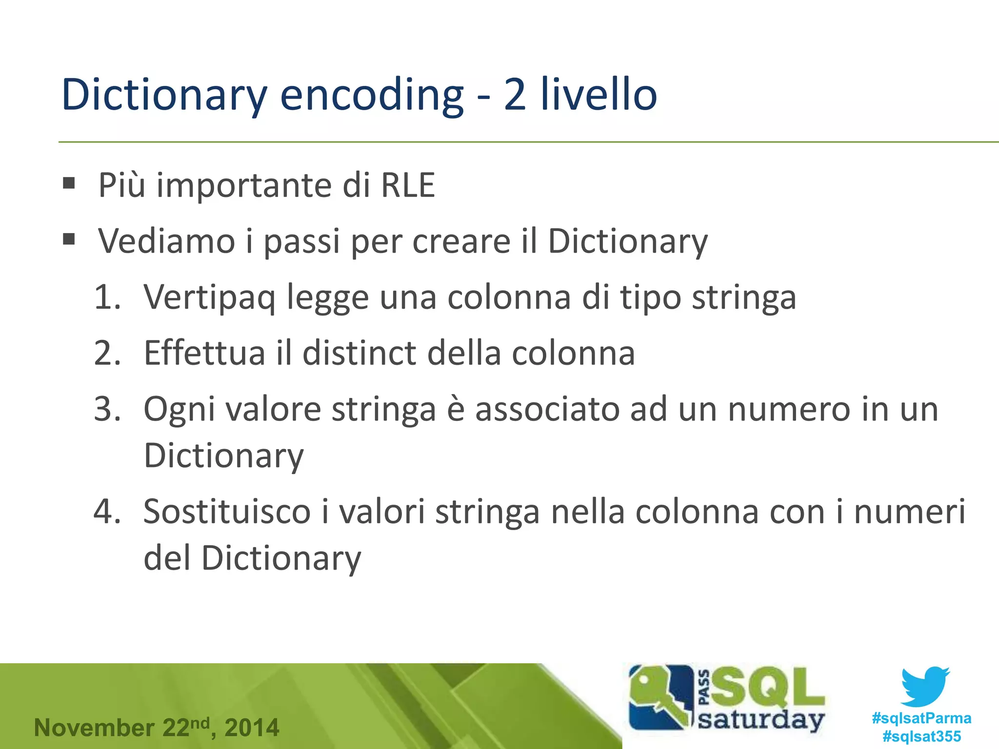 Dictionary encoding - 2 livello 
 Più importante di RLE 
 Vediamo i passi per creare il Dictionary 
1. Vertipaq legge una colonna di tipo stringa 
2. Effettua il distinct della colonna 
3. Ogni valore stringa è associato ad un numero in un 
Dictionary 
4. Sostituisco i valori stringa nella colonna con i numeri 
del Dictionary 
#sqlsatParma 
#sqlsat355 November 22nd, 2014 
 