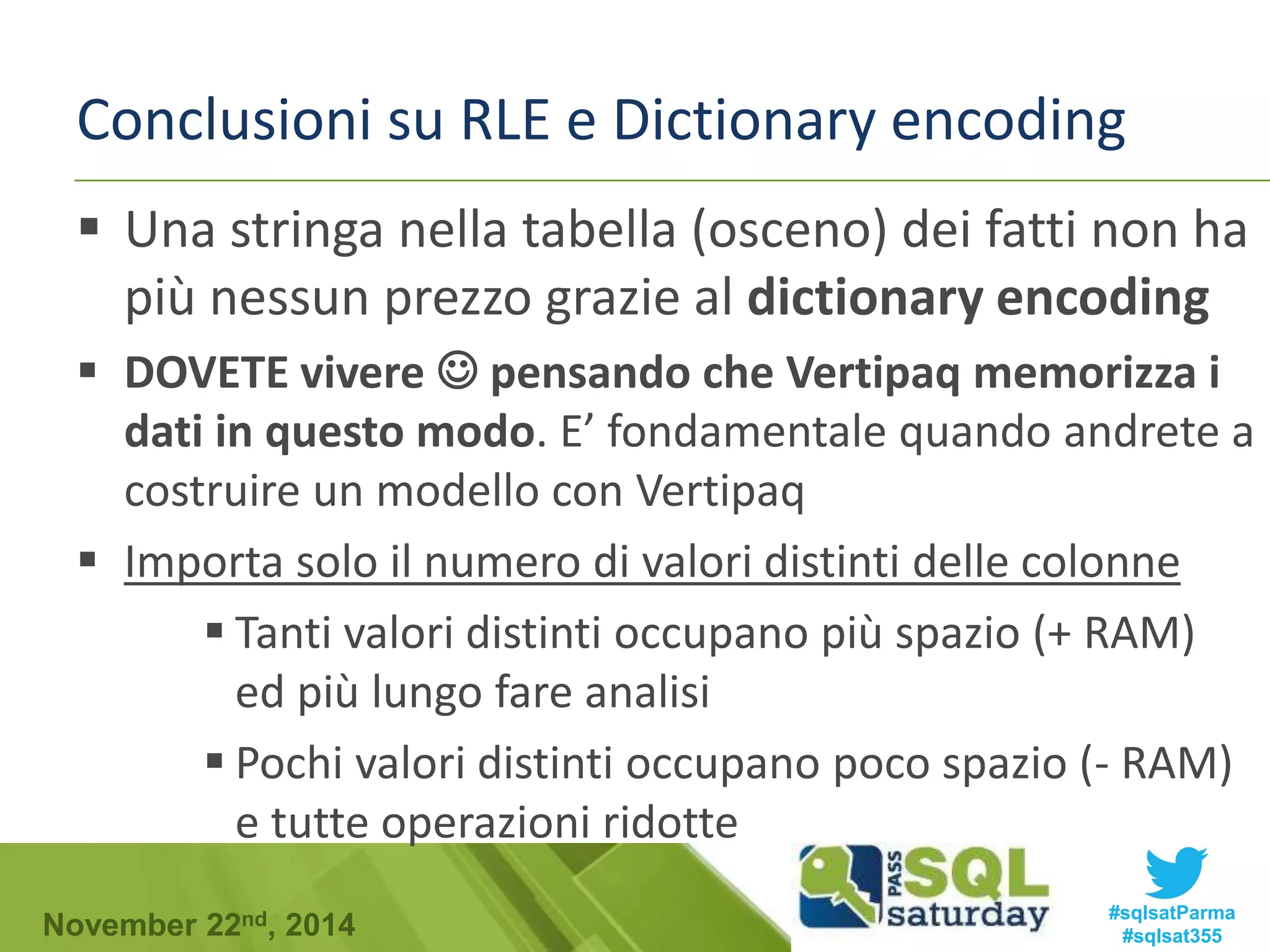 Conclusioni su RLE e Dictionary encoding 
 Una stringa nella tabella (osceno) dei fatti non ha 
più nessun prezzo grazie al dictionary encoding 
 DOVETE vivere  pensando che Vertipaq memorizza i 
dati in questo modo. E’ fondamentale quando andrete a 
costruire un modello con Vertipaq 
 Importa solo il numero di valori distinti delle colonne 
 Tanti valori distinti occupano più spazio (+ RAM) 
ed più lungo fare analisi 
 Pochi valori distinti occupano poco spazio (- RAM) 
e tutte operazioni ridotte 
#sqlsatParma 
#sqlsat355 November 22nd, 2014 
 