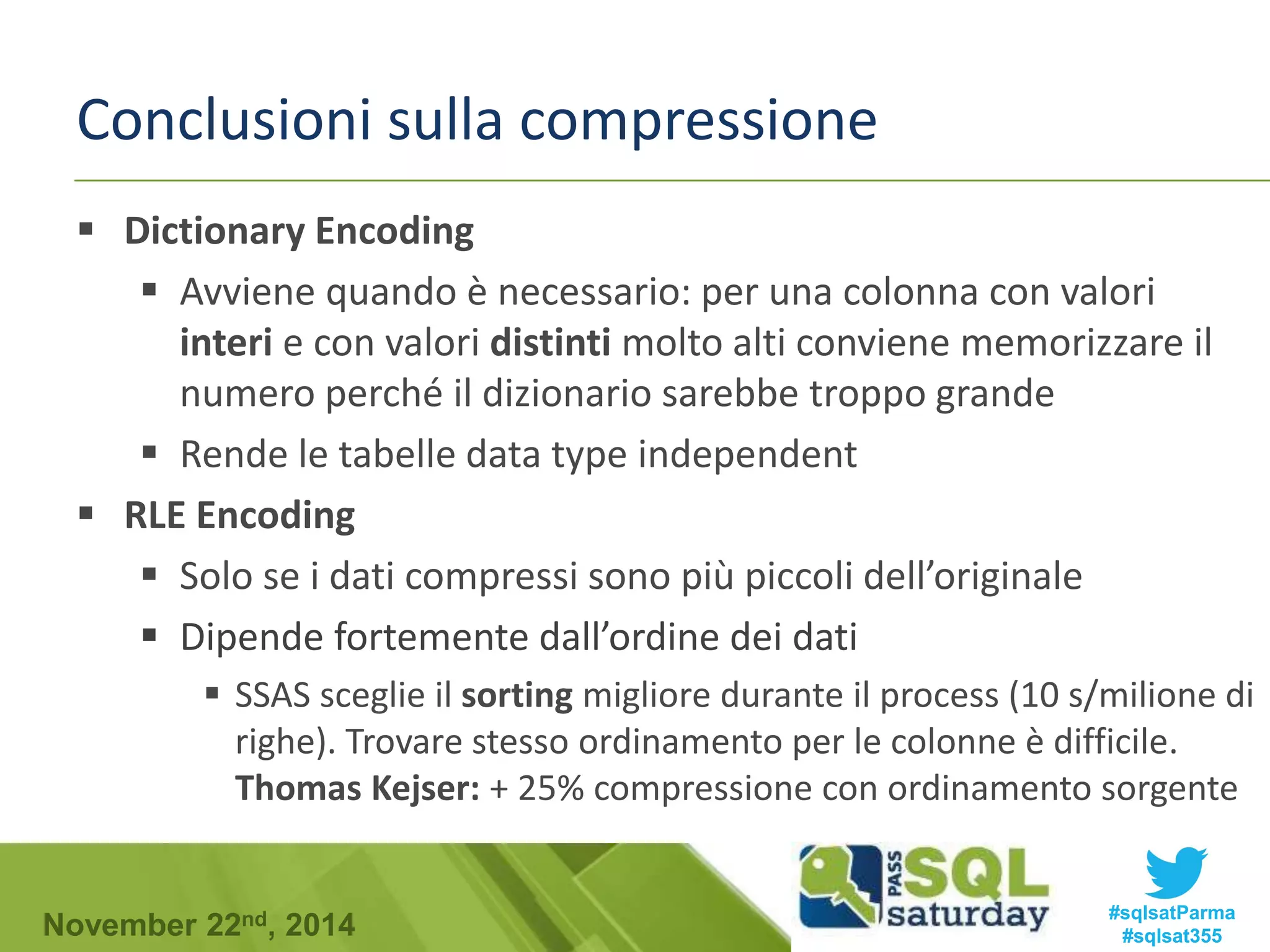 Conclusioni sulla compressione 
 Dictionary Encoding 
 Avviene quando è necessario: per una colonna con valori 
interi e con valori distinti molto alti conviene memorizzare il 
numero perché il dizionario sarebbe troppo grande 
 Rende le tabelle data type independent 
 RLE Encoding 
 Solo se i dati compressi sono più piccoli dell’originale 
 Dipende fortemente dall’ordine dei dati 
 SSAS sceglie il sorting migliore durante il process (10 s/milione di 
righe). Trovare stesso ordinamento per le colonne è difficile. 
Thomas Kejser: + 25% compressione con ordinamento sorgente 
#sqlsatParma 
#sqlsat355 November 22nd, 2014 
 