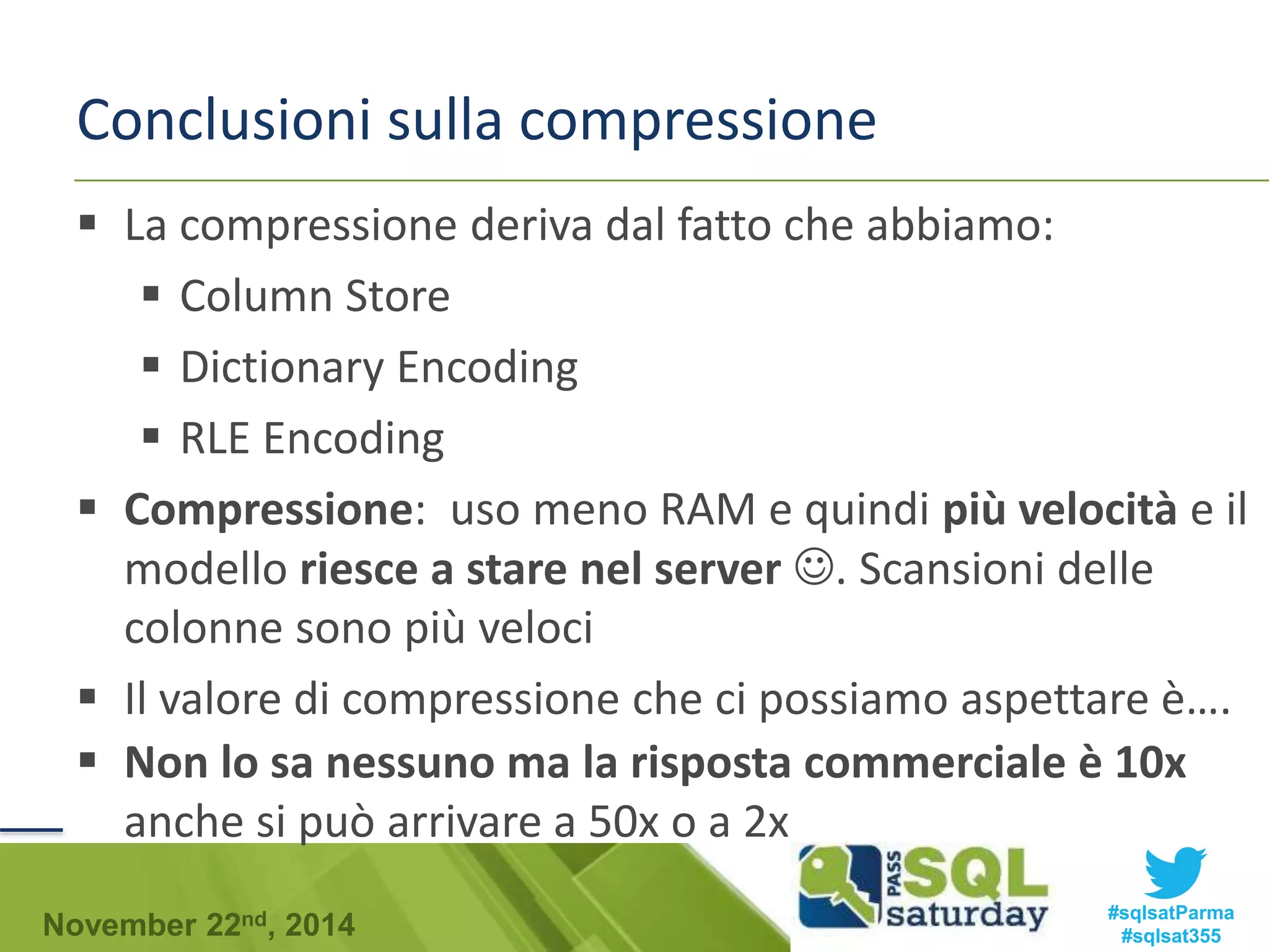 Conclusioni sulla compressione 
 La compressione deriva dal fatto che abbiamo: 
 Column Store 
 Dictionary Encoding 
 RLE Encoding 
 Compressione: uso meno RAM e quindi più velocità e il 
modello riesce a stare nel server . Scansioni delle 
colonne sono più veloci 
 Il valore di compressione che ci possiamo aspettare è…. 
 Non lo sa nessuno ma la risposta commerciale è 10x 
anche si può arrivare a 50x o a 2x 
#sqlsatParma 
#sqlsat355 November 22nd, 2014 
 
