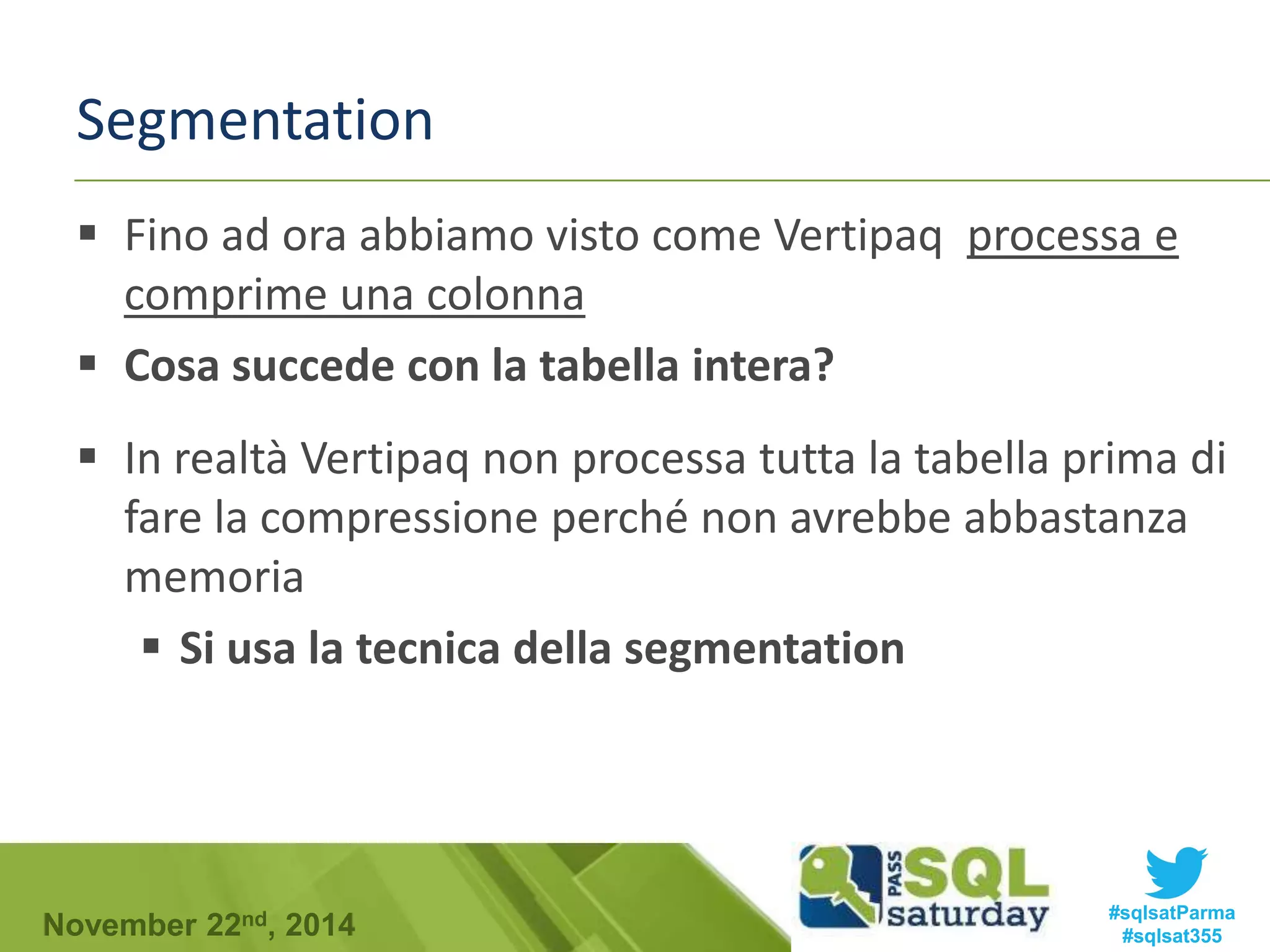 Segmentation 
 Fino ad ora abbiamo visto come Vertipaq processa e 
comprime una colonna 
 Cosa succede con la tabella intera? 
 In realtà Vertipaq non processa tutta la tabella prima di 
fare la compressione perché non avrebbe abbastanza 
memoria 
 Si usa la tecnica della segmentation 
#sqlsatParma 
#sqlsat355 November 22nd, 2014 
 