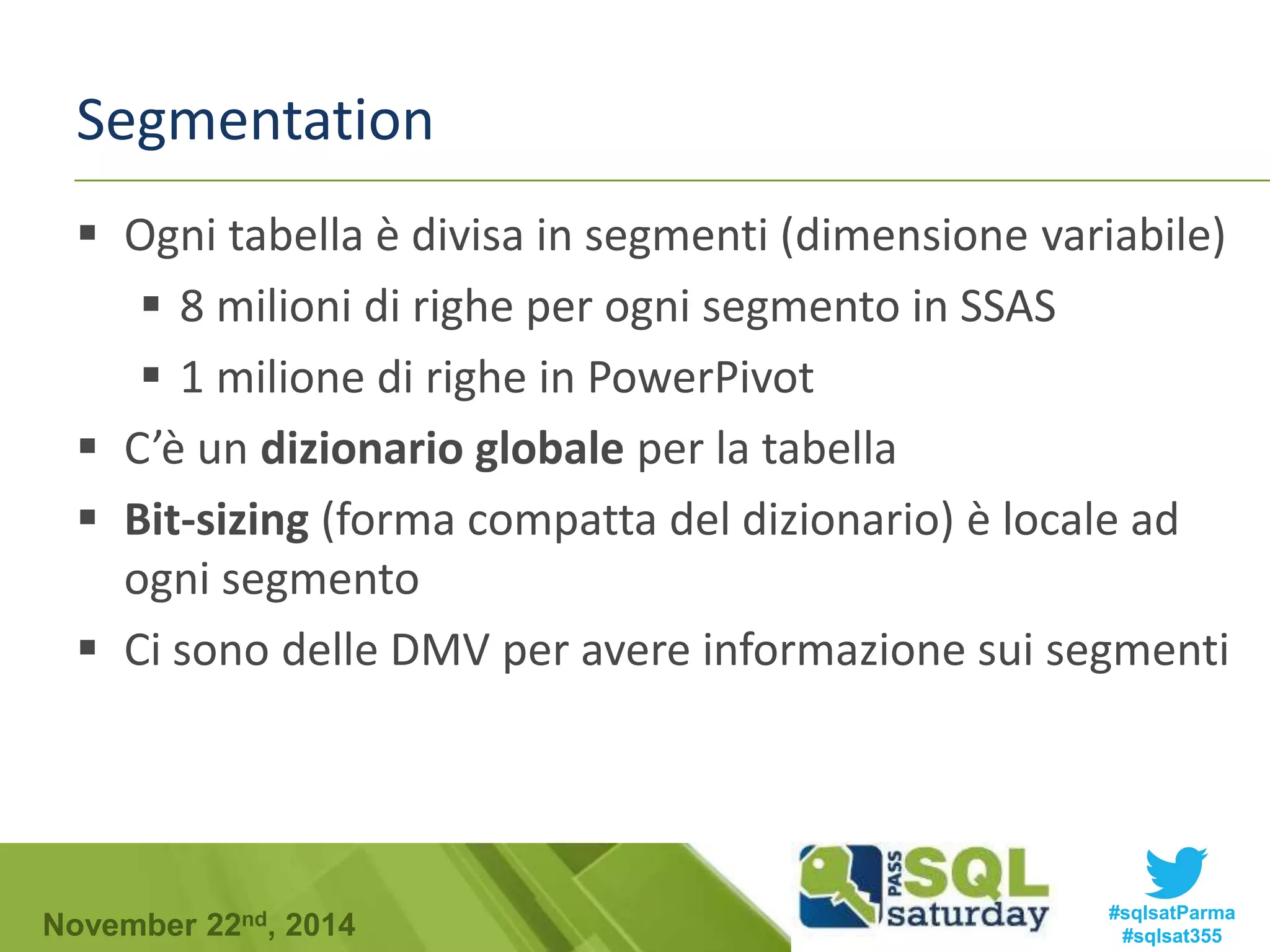 Segmentation 
 Ogni tabella è divisa in segmenti (dimensione variabile) 
 8 milioni di righe per ogni segmento in SSAS 
 1 milione di righe in PowerPivot 
 C’è un dizionario globale per la tabella 
 Bit-sizing (forma compatta del dizionario) è locale ad 
ogni segmento 
 Ci sono delle DMV per avere informazione sui segmenti 
#sqlsatParma 
#sqlsat355 November 22nd, 2014 
 