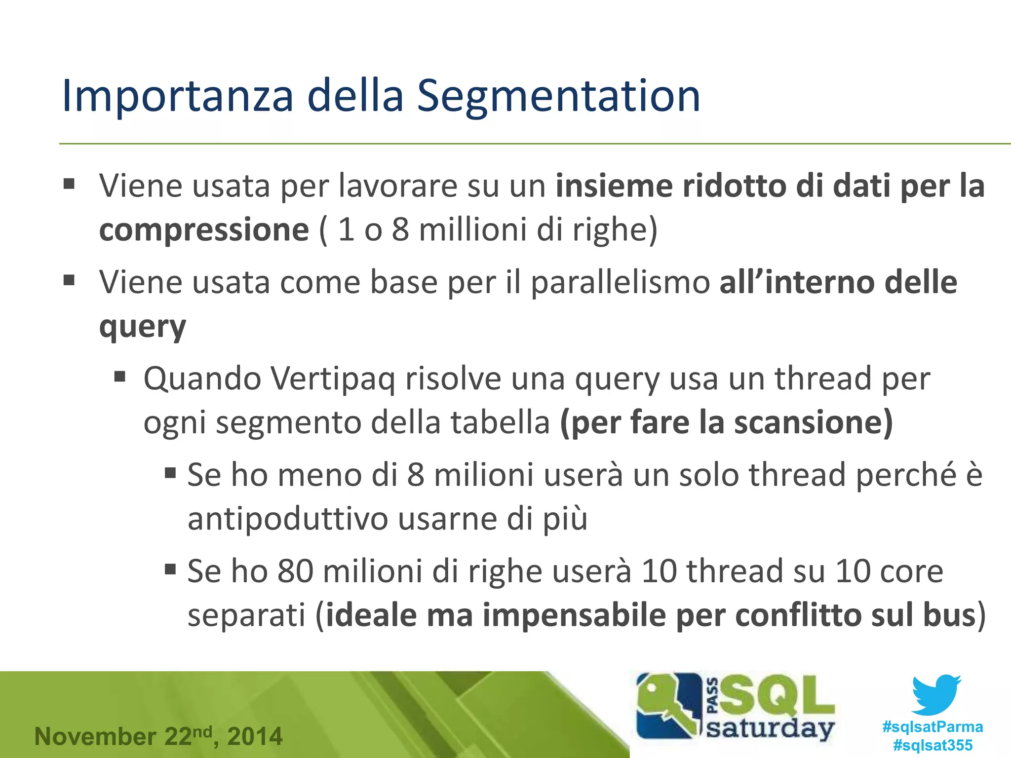 Importanza della Segmentation 
 Viene usata per lavorare su un insieme ridotto di dati per la 
compressione ( 1 o 8 millioni di righe) 
 Viene usata come base per il parallelismo all’interno delle 
query 
 Quando Vertipaq risolve una query usa un thread per 
ogni segmento della tabella (per fare la scansione) 
 Se ho meno di 8 milioni userà un solo thread perché è 
antipoduttivo usarne di più 
 Se ho 80 milioni di righe userà 10 thread su 10 core 
separati (ideale ma impensabile per conflitto sul bus) 
#sqlsatParma 
#sqlsat355 November 22nd, 2014 
 