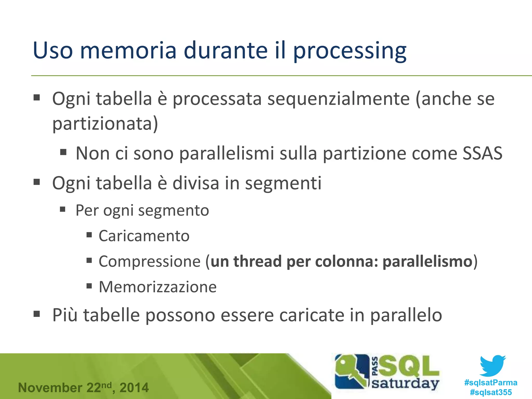 Uso memoria durante il processing 
 Ogni tabella è processata sequenzialmente (anche se 
partizionata) 
 Non ci sono parallelismi sulla partizione come SSAS 
 Ogni tabella è divisa in segmenti 
 Per ogni segmento 
 Caricamento 
 Compressione (un thread per colonna: parallelismo) 
 Memorizzazione 
 Più tabelle possono essere caricate in parallelo 
#sqlsatParma 
#sqlsat355 November 22nd, 2014 
 