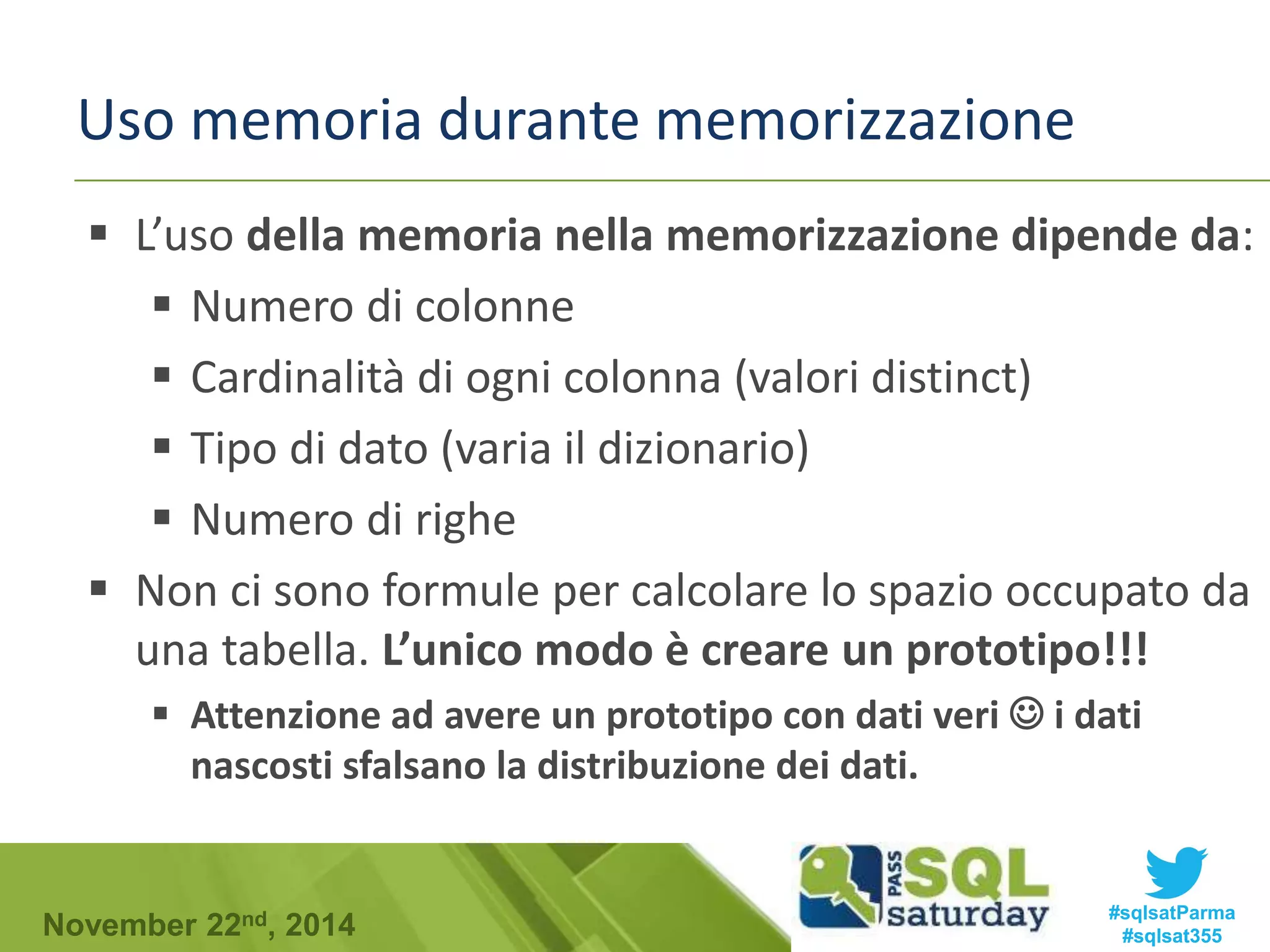 Uso memoria durante memorizzazione 
 L’uso della memoria nella memorizzazione dipende da: 
 Numero di colonne 
 Cardinalità di ogni colonna (valori distinct) 
 Tipo di dato (varia il dizionario) 
 Numero di righe 
 Non ci sono formule per calcolare lo spazio occupato da 
una tabella. L’unico modo è creare un prototipo!!! 
 Attenzione ad avere un prototipo con dati veri  i dati 
nascosti sfalsano la distribuzione dei dati. 
#sqlsatParma 
#sqlsat355 November 22nd, 2014 
 