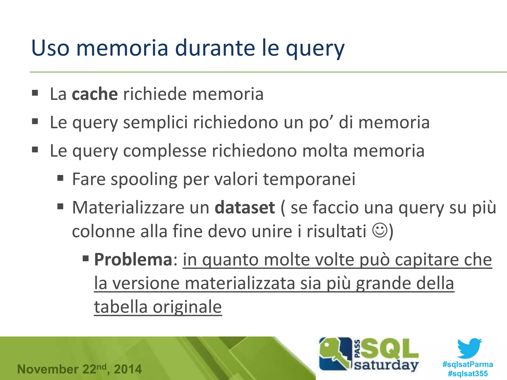Uso memoria durante le query 
 La cache richiede memoria 
 Le query semplici richiedono un po’ di memoria 
 Le query complesse richiedono molta memoria 
 Fare spooling per valori temporanei 
 Materializzare un dataset ( se faccio una query su più 
colonne alla fine devo unire i risultati ) 
 Problema: in quanto molte volte può capitare che 
la versione materializzata sia più grande della 
tabella originale 
#sqlsatParma 
#sqlsat355 November 22nd, 2014 
 