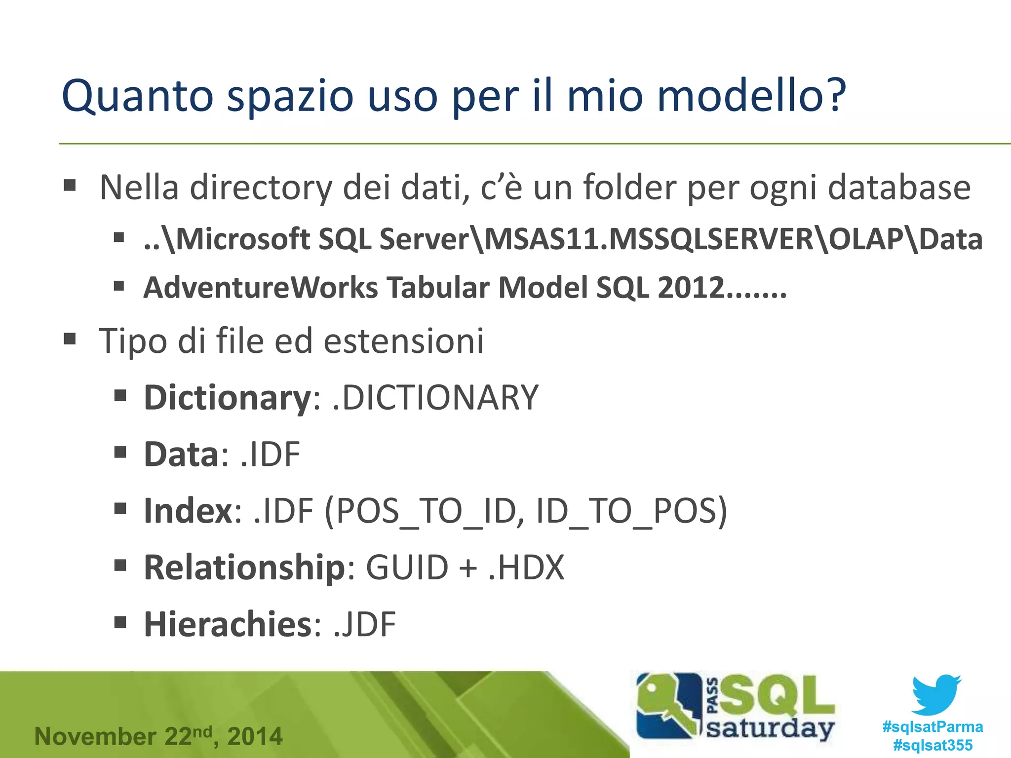 Quanto spazio uso per il mio modello? 
 Nella directory dei dati, c’è un folder per ogni database 
 ..Microsoft SQL ServerMSAS11.MSSQLSERVEROLAPData 
 AdventureWorks Tabular Model SQL 2012....... 
 Tipo di file ed estensioni 
 Dictionary: .DICTIONARY 
 Data: .IDF 
 Index: .IDF (POS_TO_ID, ID_TO_POS) 
 Relationship: GUID + .HDX 
 Hierachies: .JDF 
#sqlsatParma 
#sqlsat355 November 22nd, 2014 
 