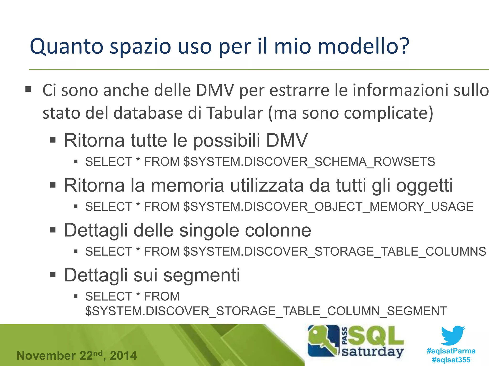 Quanto spazio uso per il mio modello? 
 Ci sono anche delle DMV per estrarre le informazioni sullo 
stato del database di Tabular (ma sono complicate) 
 Ritorna tutte le possibili DMV 
 SELECT * FROM $SYSTEM.DISCOVER_SCHEMA_ROWSETS 
 Ritorna la memoria utilizzata da tutti gli oggetti 
 SELECT * FROM $SYSTEM.DISCOVER_OBJECT_MEMORY_USAGE 
 Dettagli delle singole colonne 
 SELECT * FROM $SYSTEM.DISCOVER_STORAGE_TABLE_COLUMNS 
 Dettagli sui segmenti 
 SELECT * FROM 
$SYSTEM.DISCOVER_STORAGE_TABLE_COLUMN_SEGMENT 
#sqlsatParma 
#sqlsat355 November 22nd, 2014 
 