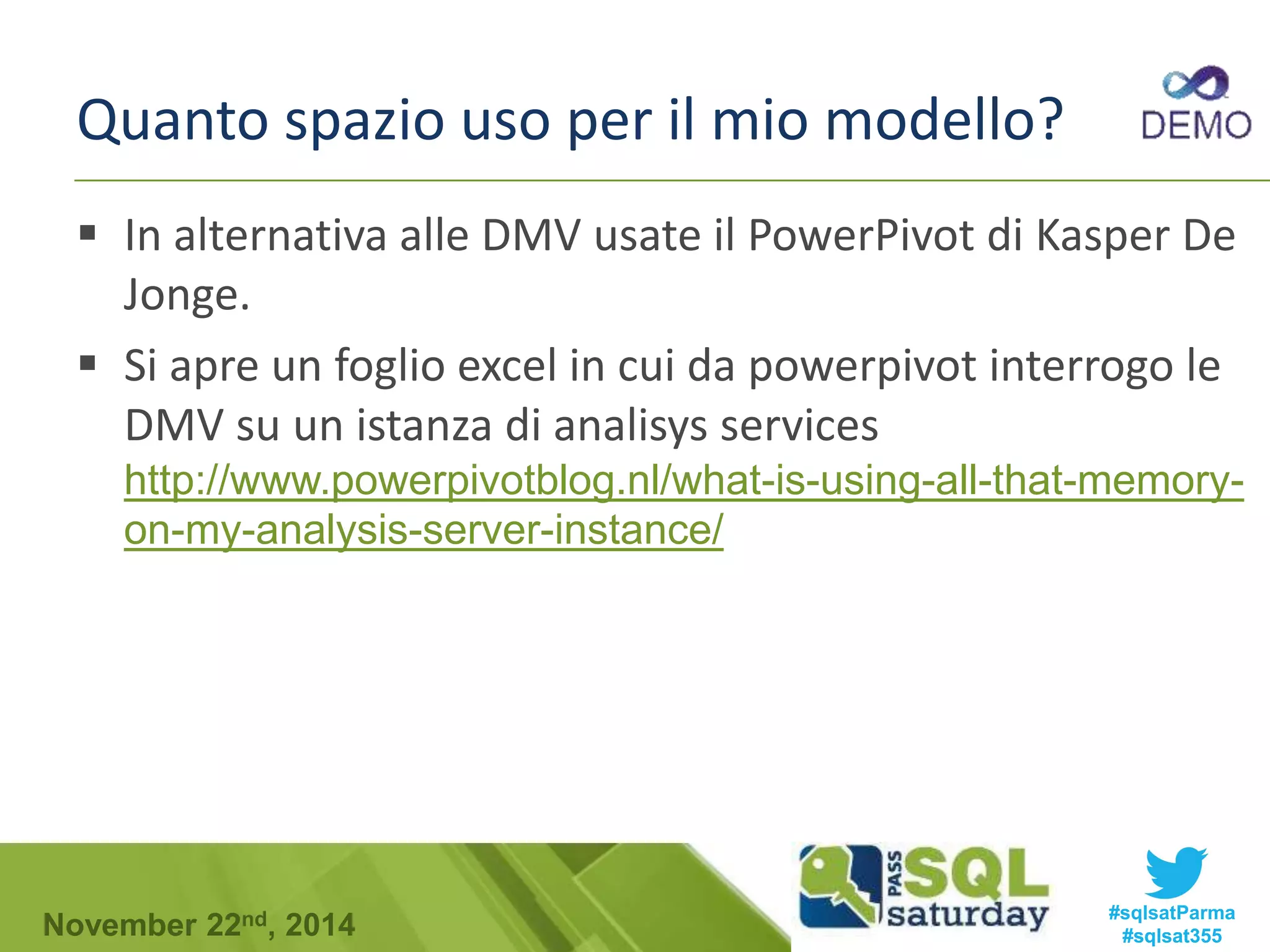 Quanto spazio uso per il mio modello? 
 In alternativa alle DMV usate il PowerPivot di Kasper De 
Jonge. 
 Si apre un foglio excel in cui da powerpivot interrogo le 
DMV su un istanza di analisys services 
http://www.powerpivotblog.nl/what-is-using-all-that-memory-on- 
my-analysis-server-instance/ 
#sqlsatParma 
#sqlsat355 November 22nd, 2014 
 