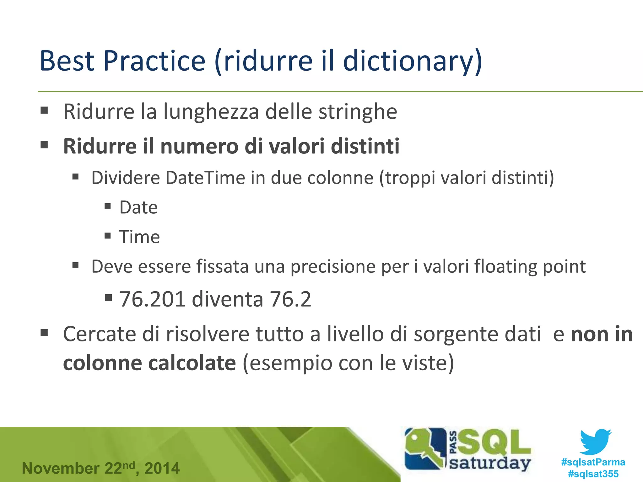Best Practice (ridurre il dictionary) 
 Ridurre la lunghezza delle stringhe 
 Ridurre il numero di valori distinti 
 Dividere DateTime in due colonne (troppi valori distinti) 
 Date 
 Time 
 Deve essere fissata una precisione per i valori floating point 
 76.201 diventa 76.2 
 Cercate di risolvere tutto a livello di sorgente dati e non in 
colonne calcolate (esempio con le viste) 
#sqlsatParma 
#sqlsat355 November 22nd, 2014 
 