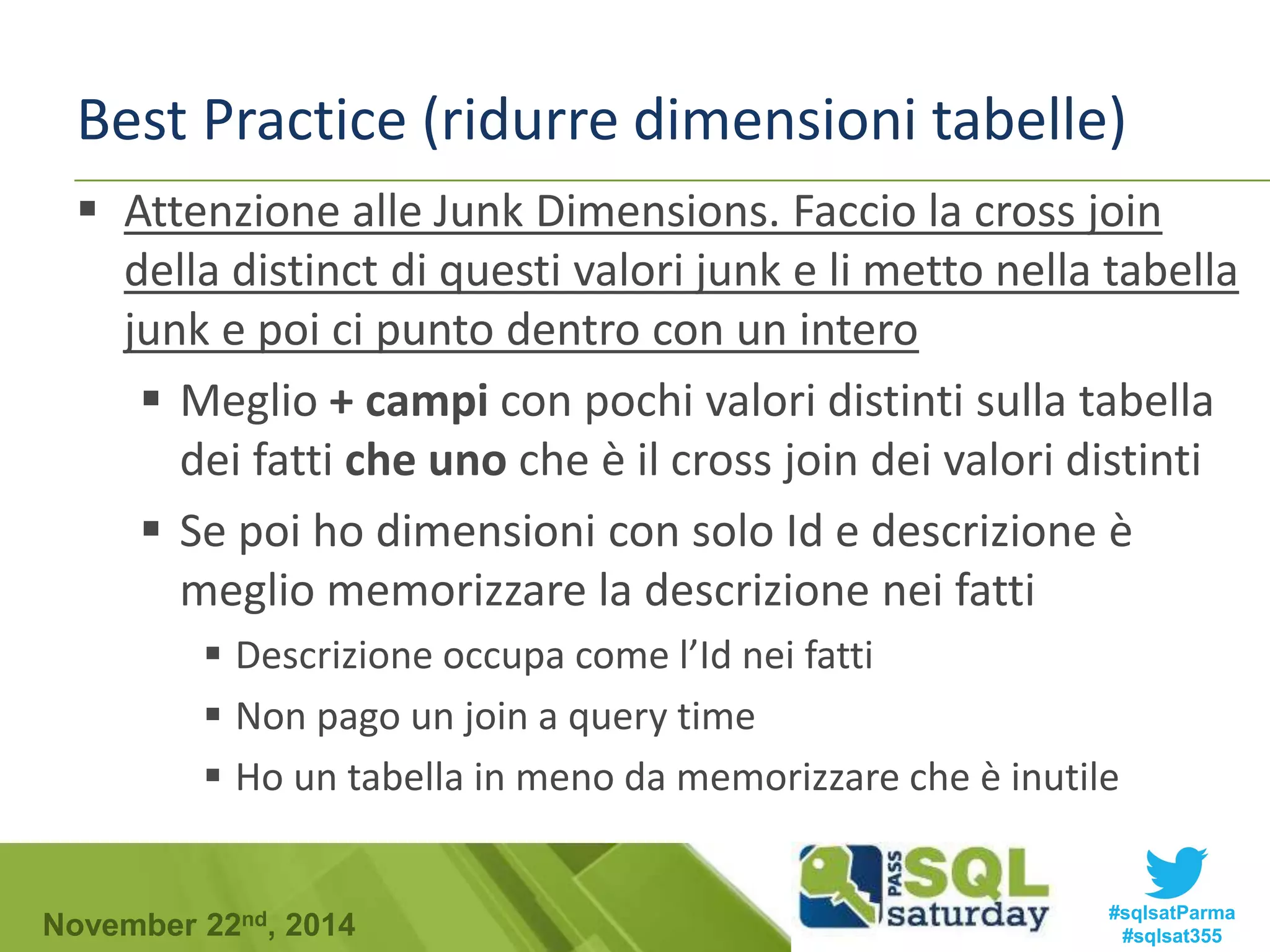 Best Practice (ridurre dimensioni tabelle) 
 Attenzione alle Junk Dimensions. Faccio la cross join 
della distinct di questi valori junk e li metto nella tabella 
junk e poi ci punto dentro con un intero 
 Meglio + campi con pochi valori distinti sulla tabella 
dei fatti che uno che è il cross join dei valori distinti 
 Se poi ho dimensioni con solo Id e descrizione è 
meglio memorizzare la descrizione nei fatti 
 Descrizione occupa come l’Id nei fatti 
 Non pago un join a query time 
 Ho un tabella in meno da memorizzare che è inutile 
#sqlsatParma 
#sqlsat355 November 22nd, 2014 
 
