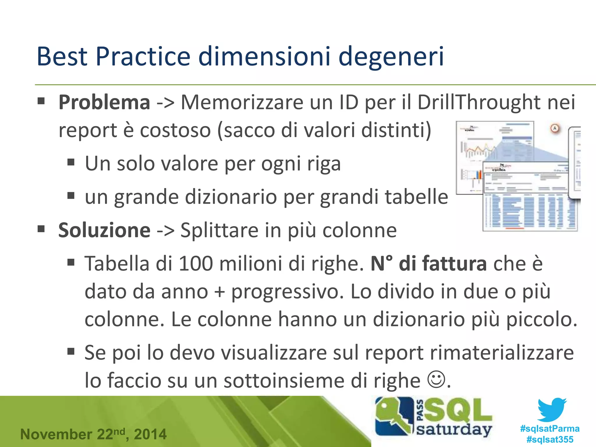 Best Practice dimensioni degeneri 
 Problema -> Memorizzare un ID per il DrillThrought nei 
report è costoso (sacco di valori distinti) 
 Un solo valore per ogni riga 
 un grande dizionario per grandi tabelle 
 Soluzione -> Splittare in più colonne 
 Tabella di 100 milioni di righe. N° di fattura che è 
dato da anno + progressivo. Lo divido in due o più 
colonne. Le colonne hanno un dizionario più piccolo. 
 Se poi lo devo visualizzare sul report rimaterializzare 
lo faccio su un sottoinsieme di righe . 
#sqlsatParma 
#sqlsat355 November 22nd, 2014 
 