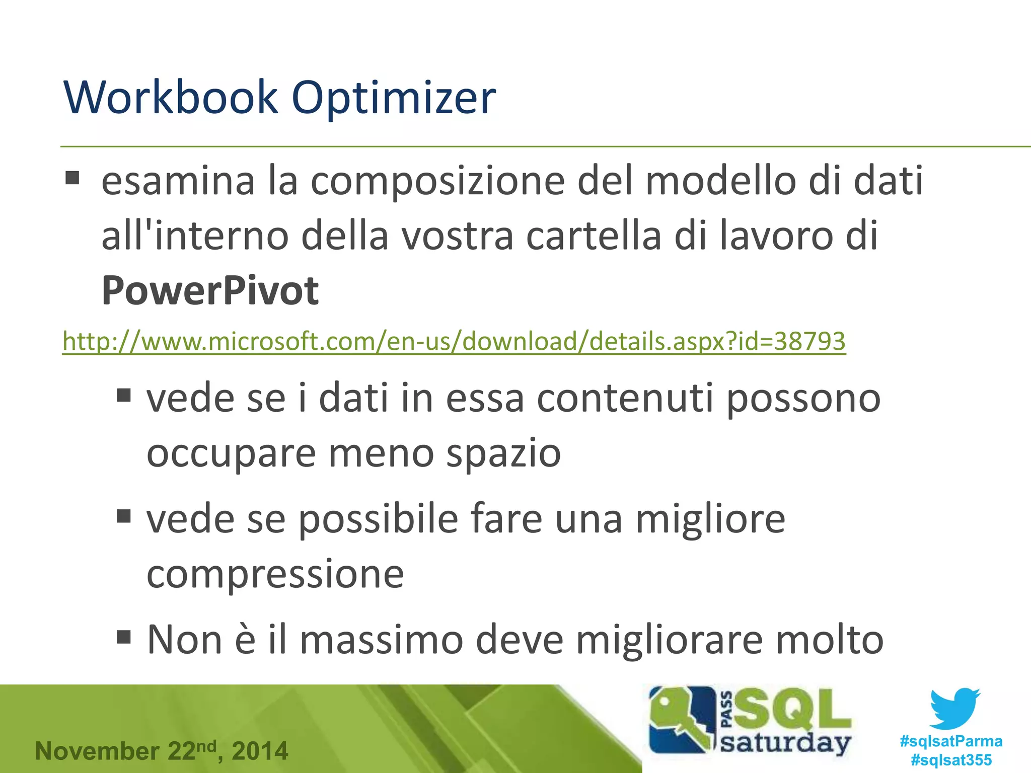 Workbook Optimizer 
 esamina la composizione del modello di dati 
all'interno della vostra cartella di lavoro di 
PowerPivot 
http://www.microsoft.com/en-us/download/details.aspx?id=38793 
 vede se i dati in essa contenuti possono 
occupare meno spazio 
 vede se possibile fare una migliore 
compressione 
 Non è il massimo deve migliorare molto 
#sqlsatParma 
#sqlsat355 November 22nd, 2014 
 