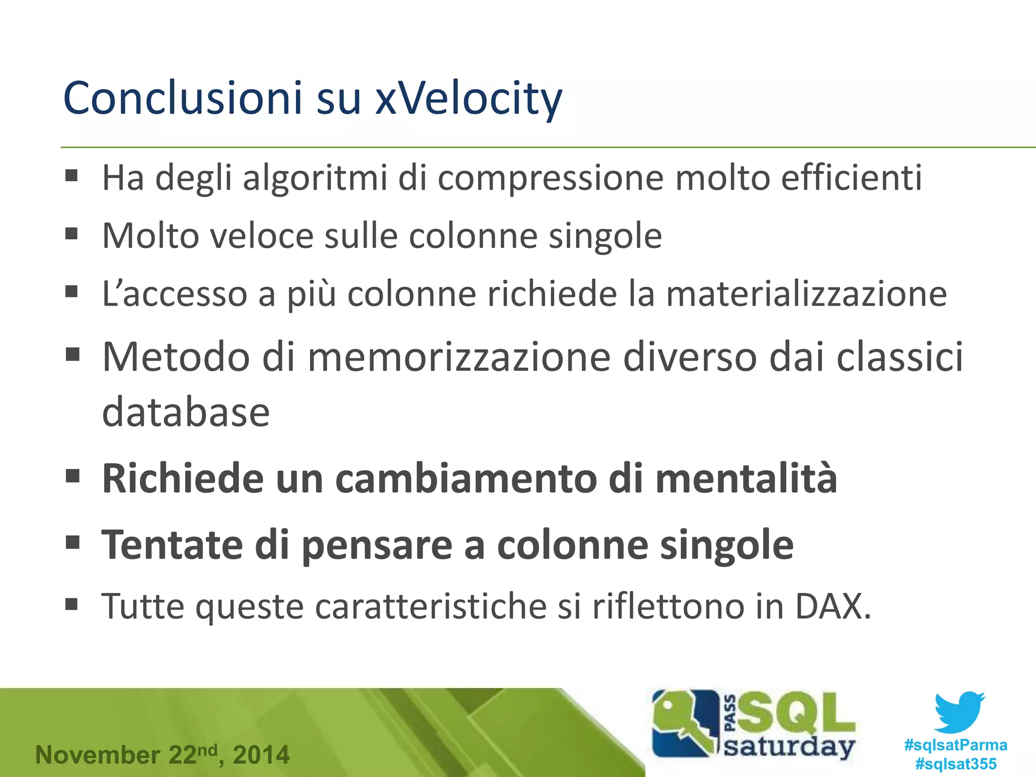 Conclusioni su xVelocity 
 Ha degli algoritmi di compressione molto efficienti 
 Molto veloce sulle colonne singole 
 L’accesso a più colonne richiede la materializzazione 
 Metodo di memorizzazione diverso dai classici 
database 
 Richiede un cambiamento di mentalità 
 Tentate di pensare a colonne singole 
 Tutte queste caratteristiche si riflettono in DAX. 
#sqlsatParma 
#sqlsat355 November 22nd, 2014 
 