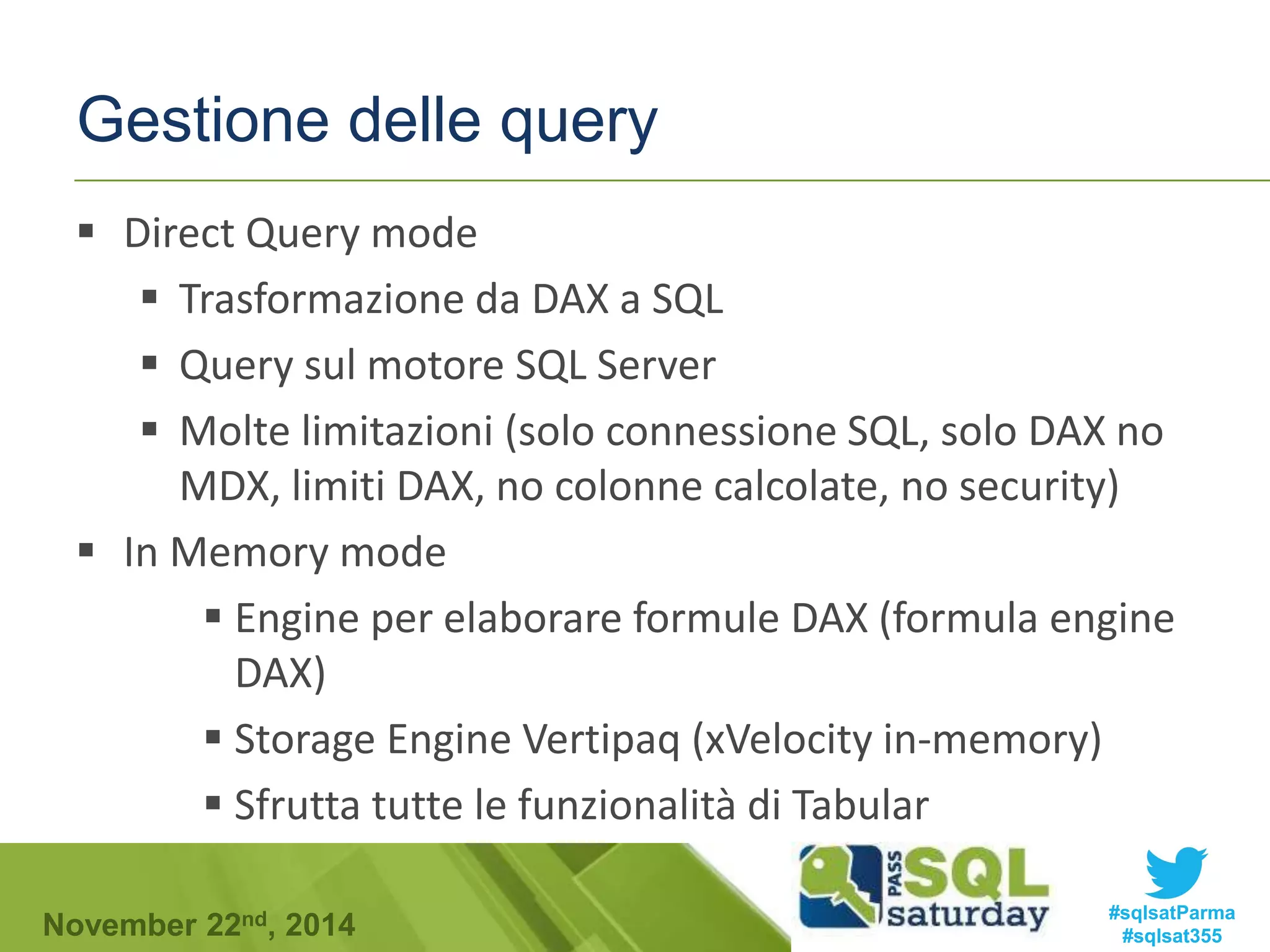 Gestione delle query 
 Direct Query mode 
 Trasformazione da DAX a SQL 
 Query sul motore SQL Server 
 Molte limitazioni (solo connessione SQL, solo DAX no 
MDX, limiti DAX, no colonne calcolate, no security) 
 In Memory mode 
 Engine per elaborare formule DAX (formula engine 
DAX) 
 Storage Engine Vertipaq (xVelocity in-memory) 
 Sfrutta tutte le funzionalità di Tabular 
#sqlsatParma 
#sqlsat355 November 22nd, 2014 
 