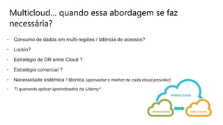 Multicloud… quando essa abordagem se faz
necessária?
• Consumo de dados em multi-regiões / latência de acessos?
• Lockin?
• Estratégia de DR entre Cloud ?
• Estratégia comercial ?
• Necessidade sistêmica / técnica (aproveitar o melhor de cada cloud provider)
• TI querendo aplicar aprendizados da Udemy*
 