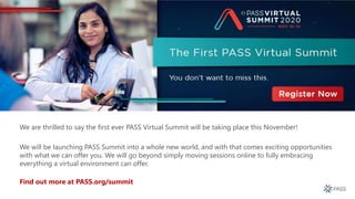 We are thrilled to say the first ever PASS Virtual Summit will be taking place this November!
We will be launching PASS Summit into a whole new world, and with that comes exciting opportunities
with what we can offer you. We will go beyond simply moving sessions online to fully embracing
everything a virtual environment can offer.
Find out more at PASS.org/summit
 