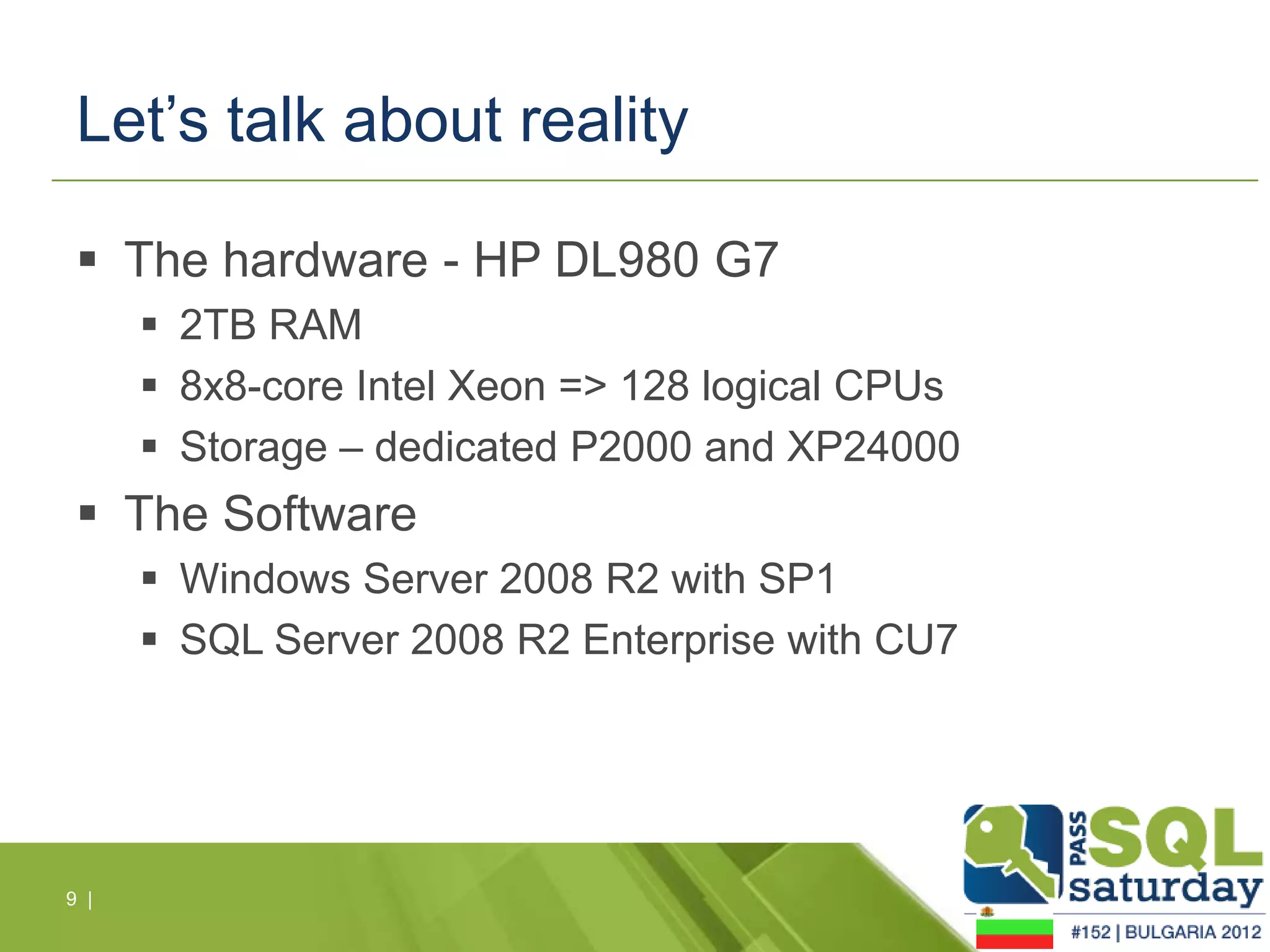 Let’s talk about reality

  The hardware - HP DL980 G7
       2TB RAM
       8x8-core Intel Xeon => 128 logical CPUs
       Storage – dedicated P2000 and XP24000
  The Software
       Windows Server 2008 R2 with SP1
       SQL Server 2008 R2 Enterprise with CU7




9 |
 