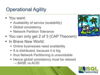 Operational Agility
 You want:
   Availability of service (scalability)
   Global consistency
   Network Partition Tolerance
 You can only get 2 of 3 (CAP Theorem)
 In Brave New World:
     Online businesses need availability
     It is distributed, because it is big
     thus Network Partitioning is unavoidable
     Hence global consistency must be relaxed
      → BASE vs ACID
 