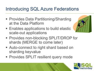Introducing SQL Azure Federations

 Provides Data Partitioning/Sharding
  at the Data Platform
 Enables applications to build elastic
  scale-out applications
 Provides non-blocking SPLIT/DROP for
  shards (MERGE to come later)
 Auto-connect to right shard based on
  sharding keyvalue
 Provides SPLIT resilient query mode
 