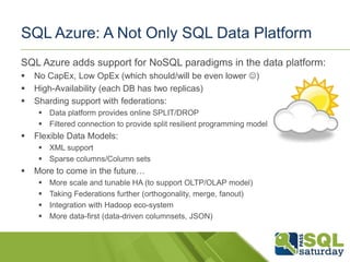 SQL Azure: A Not Only SQL Data Platform
SQL Azure adds support for NoSQL paradigms in the data platform:
   No CapEx, Low OpEx (which should/will be even lower )
   High-Availability (each DB has two replicas)
   Sharding support with federations:
      Data platform provides online SPLIT/DROP
      Filtered connection to provide split resilient programming model
   Flexible Data Models:
      XML support
      Sparse columns/Column sets
   More to come in the future…
        More scale and tunable HA (to support OLTP/OLAP model)
        Taking Federations further (orthogonality, merge, fanout)
        Integration with Hadoop eco-system
        More data-first (data-driven columnsets, JSON)
 