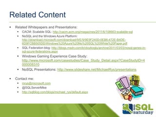 Related Content
   Related Whitepapers and Presentations:
        CACM: Scalable SQL: http://cacm.acm.org/magazines/2011/6/108663-scalable-sql
        NoSQL and the Windows Azure Platform:
         http://download.microsoft.com/download/9/E/9/9E9F240D-0EB6-472E-B4DE-
         6D9FCBB505DD/Windows%20Azure%20No%20SQL%20White%20Paper.pdf
        SQL Federation blog: http://blogs.msdn.com/b/cbiyikoglu/archive/2011/03/03/nosql-genes-in-
         sql-azure-federations.aspx
      Windows Gaming Experience Case Study:
       http://www.microsoft.com/casestudies/Case_Study_Detail.aspx?CaseStudyID=4
       000008310
      NoSQL Presentations: http://www.slideshare.net/MichaelRys/presentations

   Contact me:
        mrys@microsoft.com
        @SQLServerMike
        http://sqlblog.com/blogs/michael_rys/default.aspx
 