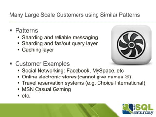 Many Large Scale Customers using Similar Patterns

 Patterns
   Sharding and reliable messaging
   Sharding and fan/out query layer
   Caching layer

 Customer Examples
     Social Networking: Facebook, MySpace, etc
     Online electronic stores (cannot give names )
     Travel reservation systems (e.g. Choice International)
     MSN Casual Gaming
     etc.
 