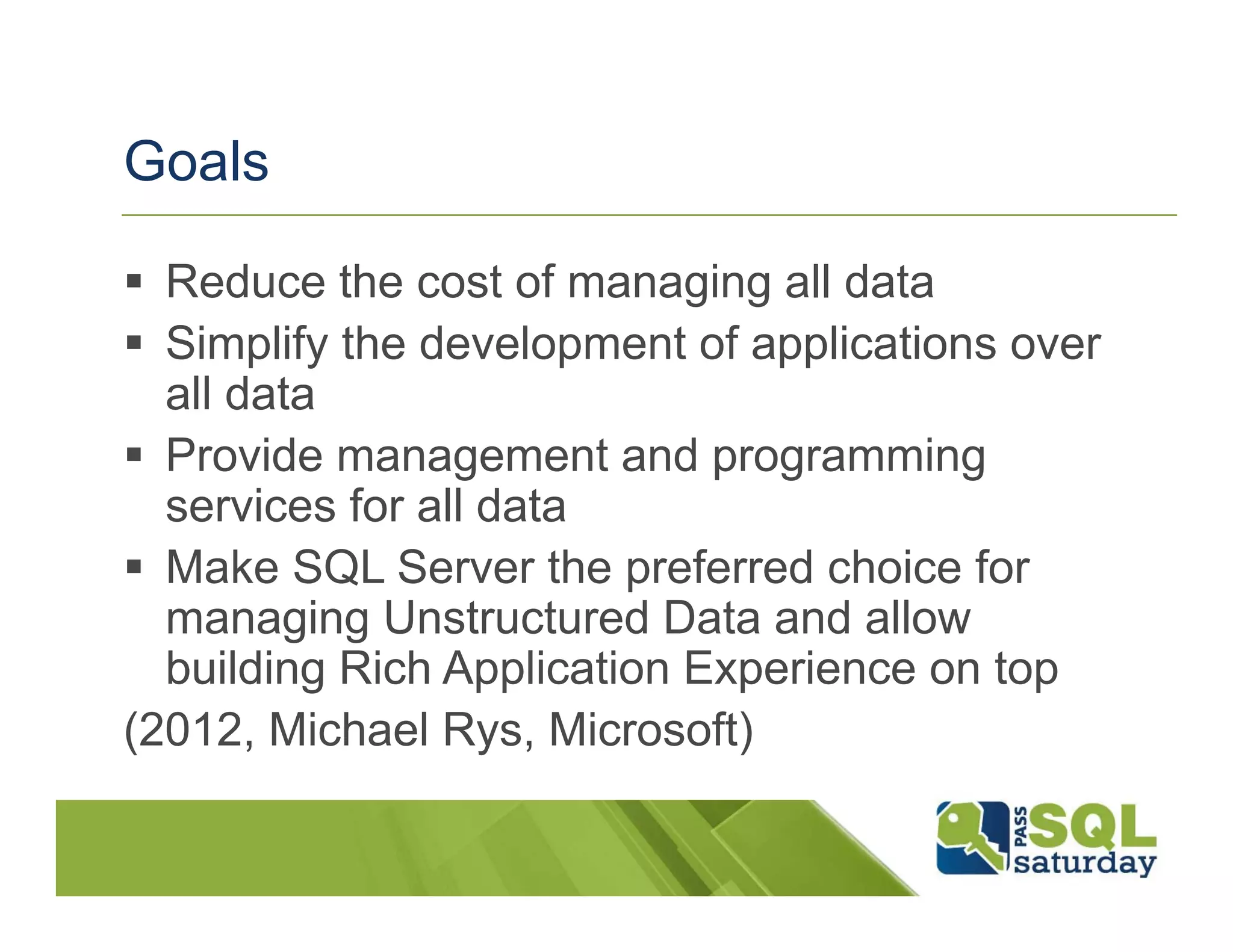 Goals

  Reduce the cost of managing all data
  Simplify the development of applications over
  all data
  Provide management and programming
  services for all data
  Make SQL Server the preferred choice for
  managing Unstructured Data and allow
  building Rich Application Experience on top
(2012, Michael Rys, Microsoft)
 