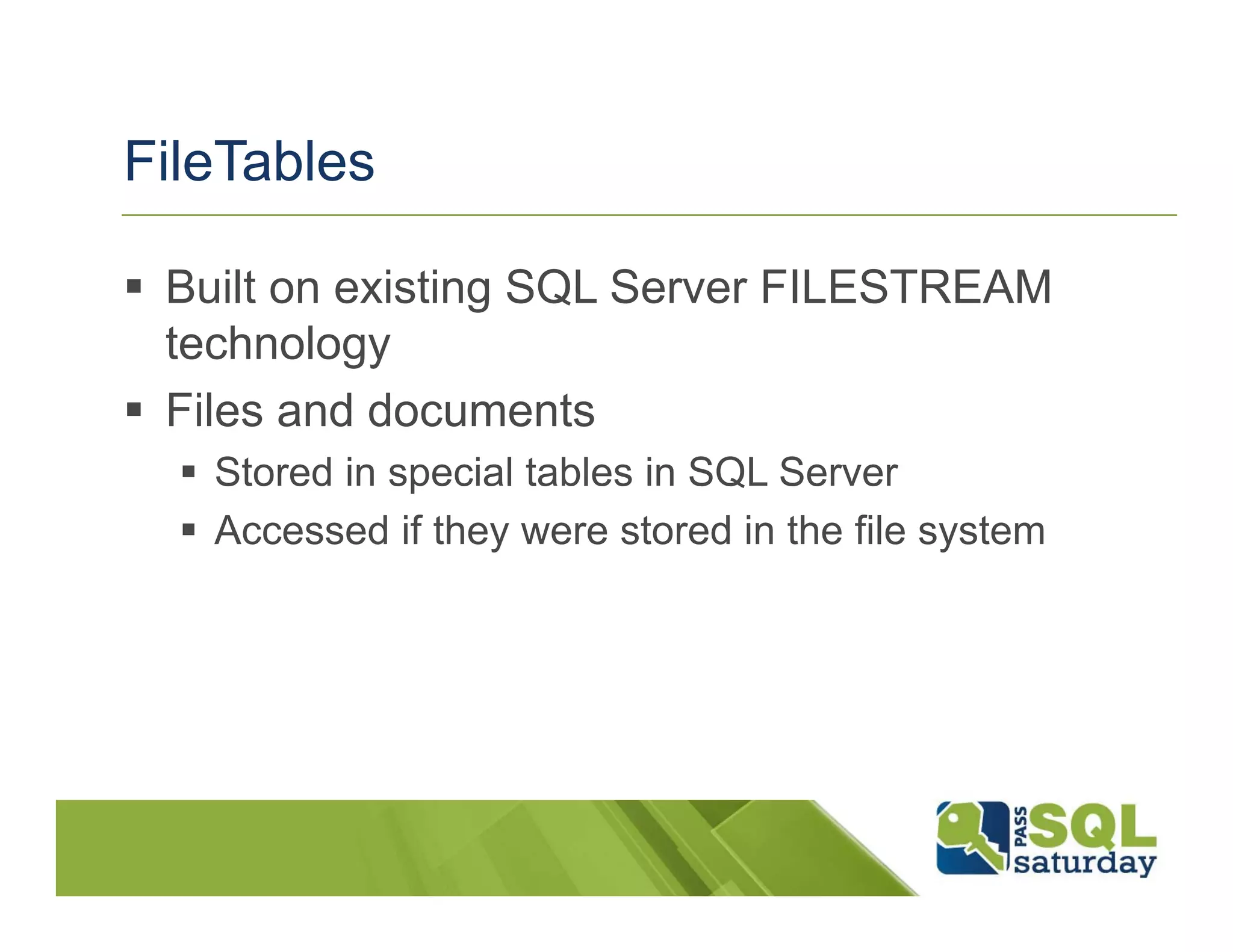FileTables

 Built on existing SQL Server FILESTREAM
 technology
 Files and documents
   Stored in special tables in SQL Server
   Accessed if they were stored in the file system
 