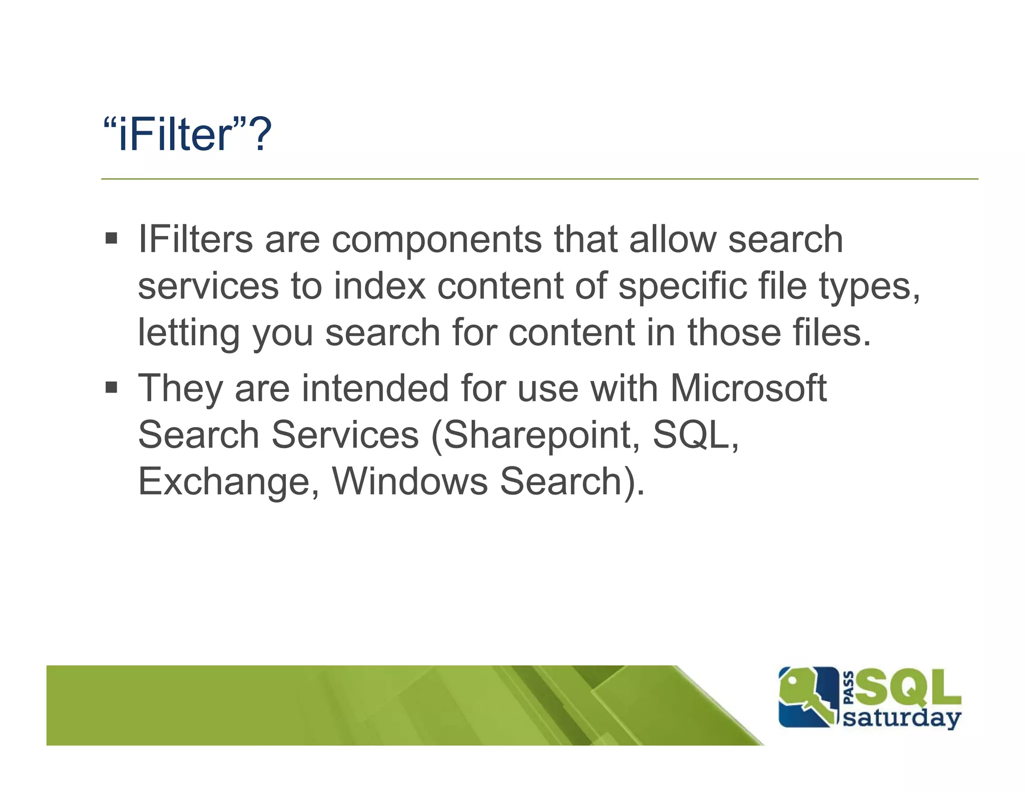 “iFilter”?

  IFilters are components that allow search
  services to index content of specific file types,
  letting you search for content in those files.
  They are intended for use with Microsoft
  Search Services (Sharepoint, SQL,
  Exchange, Windows Search).
 