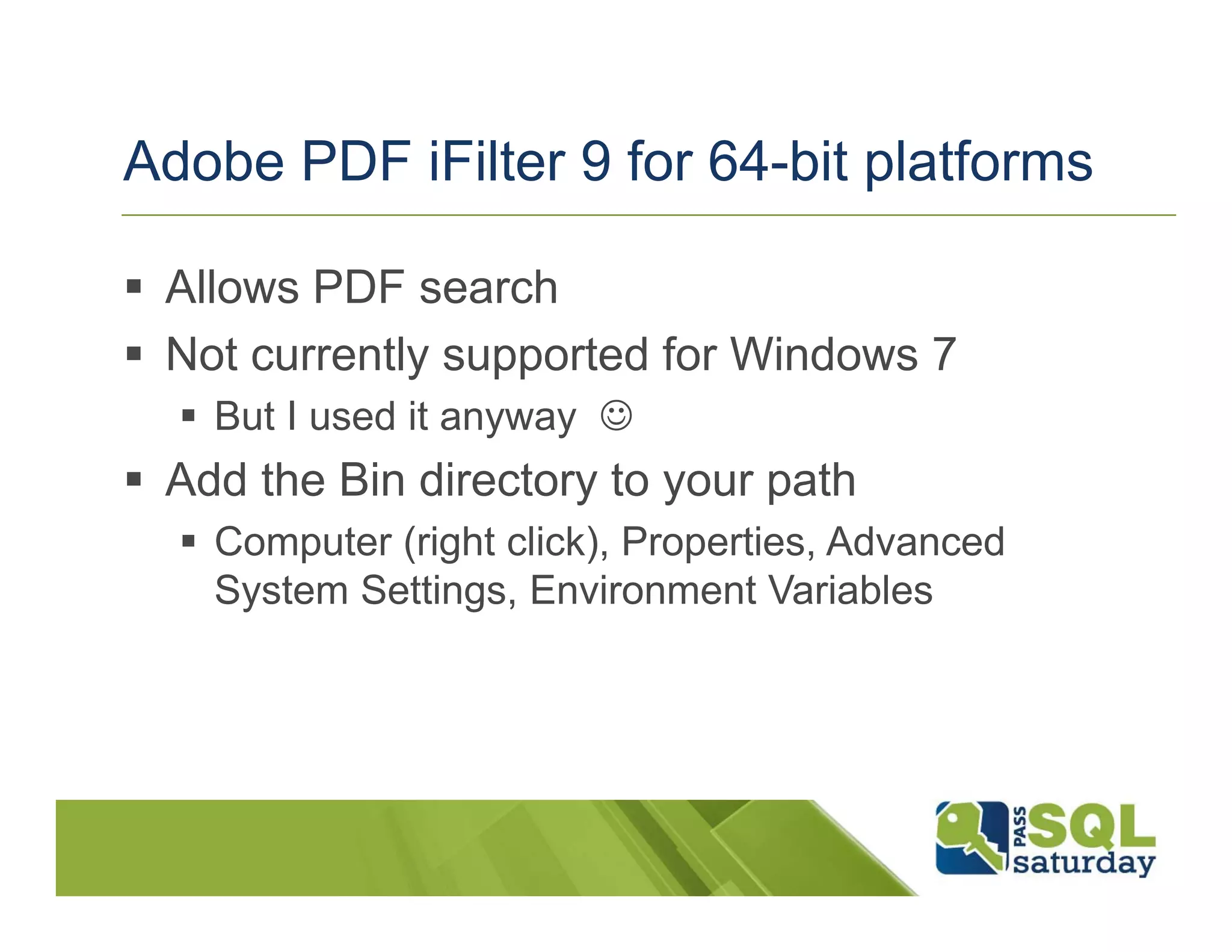 Adobe PDF iFilter 9 for 64-bit platforms

 Allows PDF search
 Not currently supported for Windows 7
   But I used it anyway ☺
 Add the Bin directory to your path
   Computer (right click), Properties, Advanced
   System Settings, Environment Variables
 