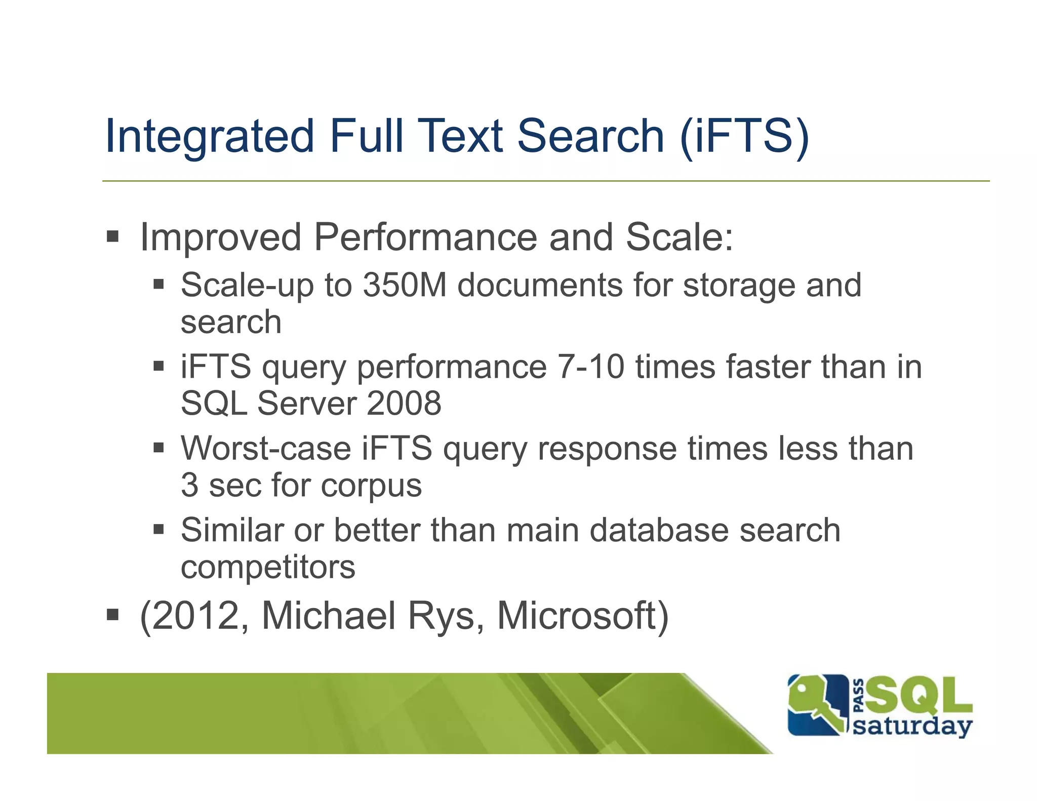 Integrated Full Text Search (iFTS)

 Improved Performance and Scale:
   Scale-up to 350M documents for storage and
   search
   iFTS query performance 7-10 times faster than in
   SQL Server 2008
   Worst-case iFTS query response times less than
   3 sec for corpus
   Similar or better than main database search
   competitors
 (2012, Michael Rys, Microsoft)
 