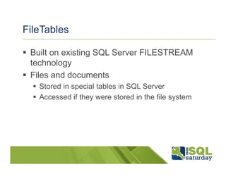 FileTables

 Built on existing SQL Server FILESTREAM
 technology
 Files and documents
   Stored in special tables in SQL Server
   Accessed if they were stored in the file system
 