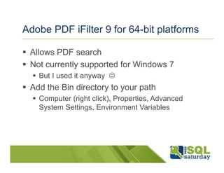 Adobe PDF iFilter 9 for 64-bit platforms

 Allows PDF search
 Not currently supported for Windows 7
   But I used it anyway ☺
 Add the Bin directory to your path
   Computer (right click), Properties, Advanced
   System Settings, Environment Variables
 