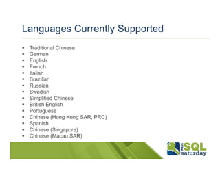 Languages Currently Supported
 Traditional Chinese
 German
 English
 French
 Italian
 Brazilian
 Russian
 Swedish
 Simplified Chinese
 British English
 Portuguese
 Chinese (Hong Kong SAR, PRC)
 Spanish
 Chinese (Singapore)
 Chinese (Macau SAR)
 