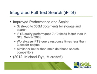 Integrated Full Text Search (iFTS)

 Improved Performance and Scale:
   Scale-up to 350M documents for storage and
   search
   iFTS query performance 7-10 times faster than in
   SQL Server 2008
   Worst-case iFTS query response times less than
   3 sec for corpus
   Similar or better than main database search
   competitors
 (2012, Michael Rys, Microsoft)
 