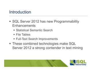 Introduction

 SQL Server 2012 has new Programmability
 Enhancements
   Statistical Semantic Search
   File Tables
   Full-Text Search Improvements
 These combined technologies make SQL
 Server 2012 a strong contender in text mining
 