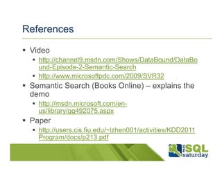 References

 Video
   http://channel9.msdn.com/Shows/DataBound/DataBo
   und-Episode-2-Semantic-Search
   http://www.microsoftpdc.com/2009/SVR32
 Semantic Search (Books Online) – explains the
 demo
   http://msdn.microsoft.com/en-
   us/library/gg492075.aspx
 Paper
   http://users.cis.fiu.edu/~lzhen001/activities/KDD2011
   Program/docs/p213.pdf
 
