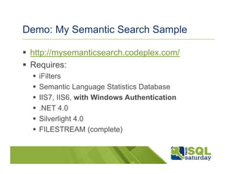 Demo: My Semantic Search Sample

 http://mysemanticsearch.codeplex.com/
 Requires:
   iFilters
   Semantic Language Statistics Database
   IIS7, IIS6, with Windows Authentication
   .NET 4.0
   Silverlight 4.0
   FILESTREAM (complete)
 