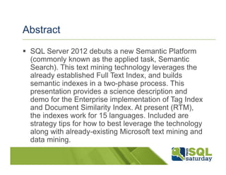 Abstract
 SQL Server 2012 debuts a new Semantic Platform
 (commonly known as the applied task, Semantic
 Search). This text mining technology leverages the
 already established Full Text Index, and builds
 semantic indexes in a two-phase process. This
 presentation provides a science description and
 demo for the Enterprise implementation of Tag Index
 and Document Similarity Index. At present (RTM),
 the indexes work for 15 languages. Included are
 strategy tips for how to best leverage the technology
 along with already-existing Microsoft text mining and
 data mining.
 