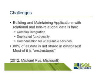 Challenges

  Building and Maintaining Applications with
  relational and non-relational data is hard
    Complex integration
    Duplicated functionality
    Compensation for unavailable services
  80% of all data is not stored in databases!
  Most of it is “unstructured”

(2012, Michael Rys, Microsoft)
 
