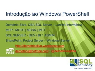 Introdução ao Windows PowerShell
Demétrio Silva, DBA SQL Server – Lanlink Informática
MCP | MCTS | MCSA | MCT
SQL SERVER - DEV / BI / ADMIN
SharePoint, Project Server – Windows Server
http://demetriosilva.wordpress.com
demetrioi@hotmail.com / @demetriosqldba
 