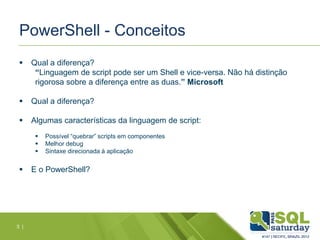 PowerShell - Conceitos
 Qual a diferença?
“Linguagem de script pode ser um Shell e vice-versa. Não há distinção
rigorosa sobre a diferença entre as duas.” Microsoft
 Qual a diferença?
 Algumas características da linguagem de script:
 Possível “quebrar” scripts em componentes
 Melhor debug
 Sintaxe direcionada à aplicação
 E o PowerShell?
3 |
 