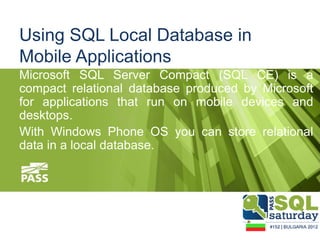Using SQL Local Database in
Mobile Applications
Microsoft SQL Server Compact (SQL CE) is a
compact relational database produced by Microsoft
for applications that run on mobile devices and
desktops.
With Windows Phone OS you can store relational
data in a local database.
 