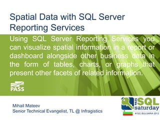 Spatial Data with SQL Server
Reporting Services
Using SQL Server Reporting Services you
can visualize spatial information in a report or
dashboard alongside other business data in
the form of tables, charts, or graphs that
present other facets of related information.



Mihail Mateev
Senior Technical Evangelist, TL @ Infragistics
 