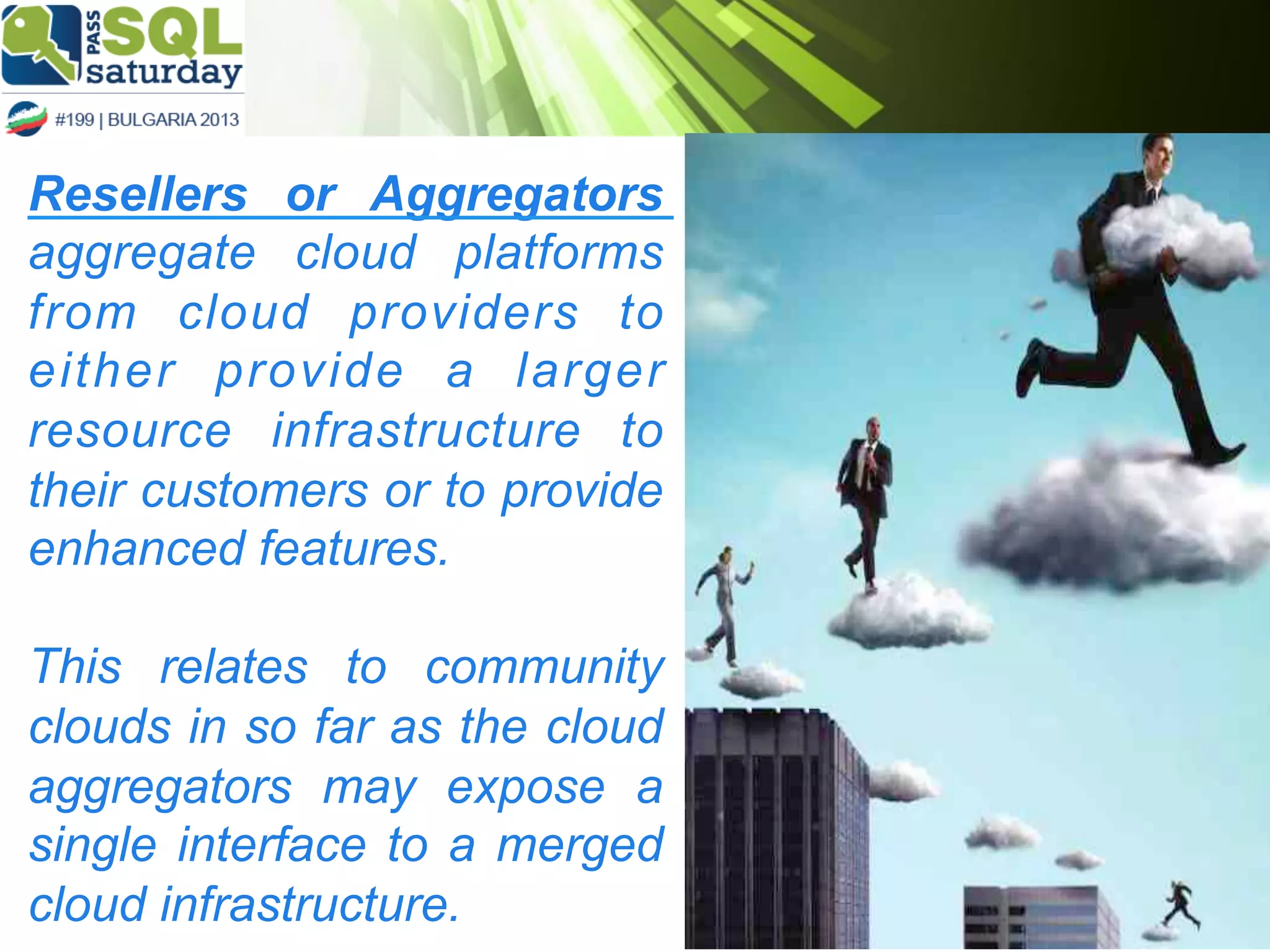 Resellers or Aggregators
aggregate cloud platforms
from cloud providers to
either provide a larger
resource infrastructure to
their customers or to provide
enhanced features.
This relates to community
clouds in so far as the cloud
aggregators may expose a
single interface to a merged
cloud infrastructure.

 